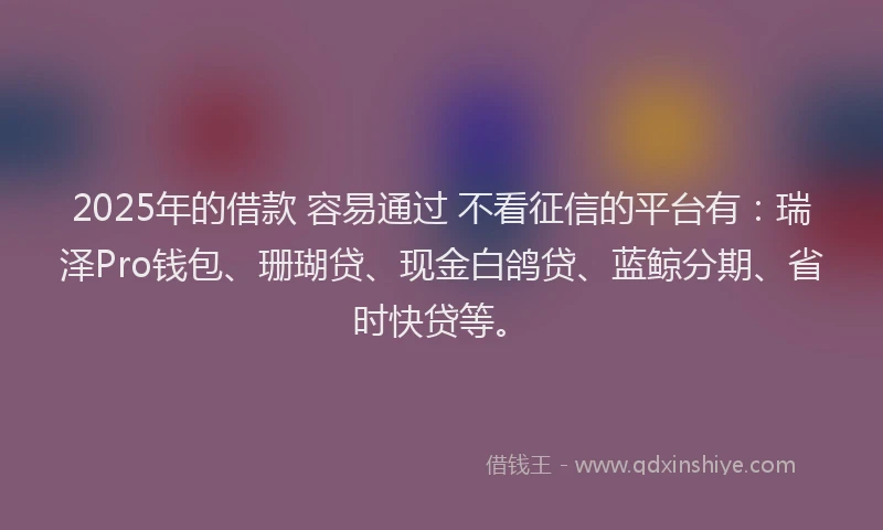 2025年的借款 容易通过 不看征信的平台有:瑞泽Pro钱包、珊瑚贷、现金白鸽贷、蓝鲸分期、省时快贷等。