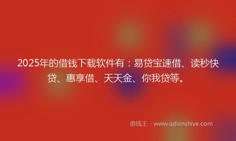 2025年的借钱下载软件有：易贷宝速借、读秒快贷、惠享借、天天金、你我贷等。
