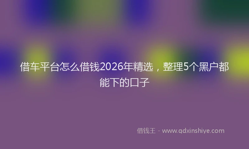 借车平台怎么借钱2026年精选，整理5个黑户都能下的口子