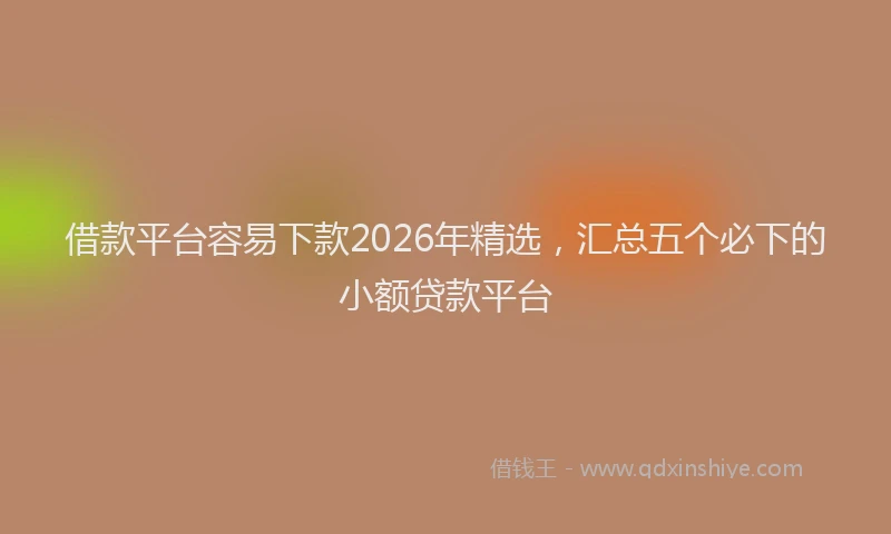 借款平台容易下款2026年精选，汇总五个必下的小额贷款平台