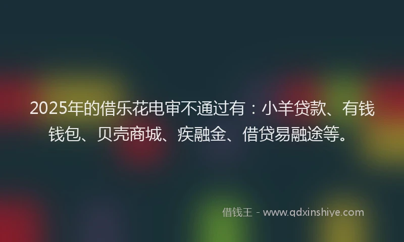 2025年的借乐花电审不通过有：小羊贷款、有钱钱包、贝壳商城、疾融金、借贷易融途等。