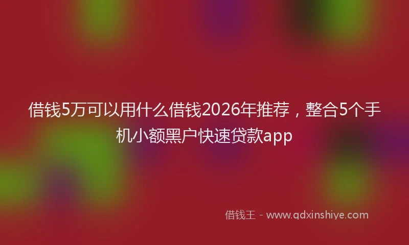借钱5万可以用什么借钱2026年推荐，整合5个手机小额黑户快速贷款app