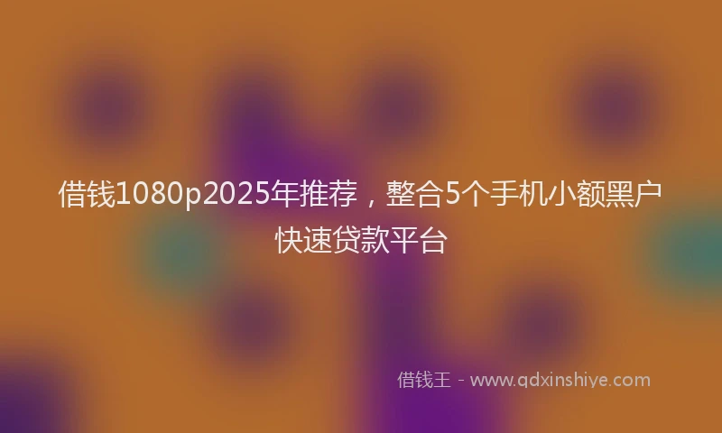 借钱1080p2025年推荐,整合5个手机小额黑户快速贷款平台