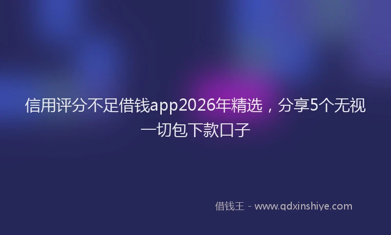 信用评分不足借钱app2026年精选，分享5个无视一切包下款口子