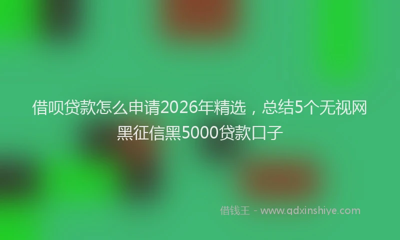 借呗贷款怎么申请2026年精选,总结5个无视网黑征信黑5000贷款口子