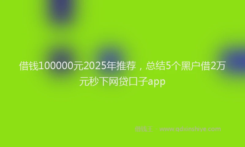 借钱100000元2025年推荐,总结5个黑户借2万元秒下网贷口子app