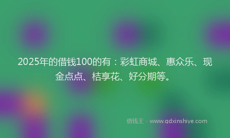 2025年的借钱100的有：彩虹商城、惠众乐、现金点点、桔享花、好分期等。