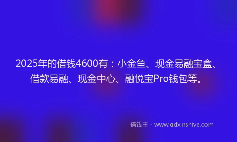 2025年的借钱4600有：小金鱼、现金易融宝盒、借款易融、现金中心、融悦宝Pro钱包等。