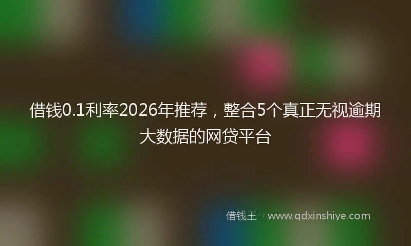 借钱0.1利率2026年推荐，整合5个真正无视逾期大数据的网贷平台