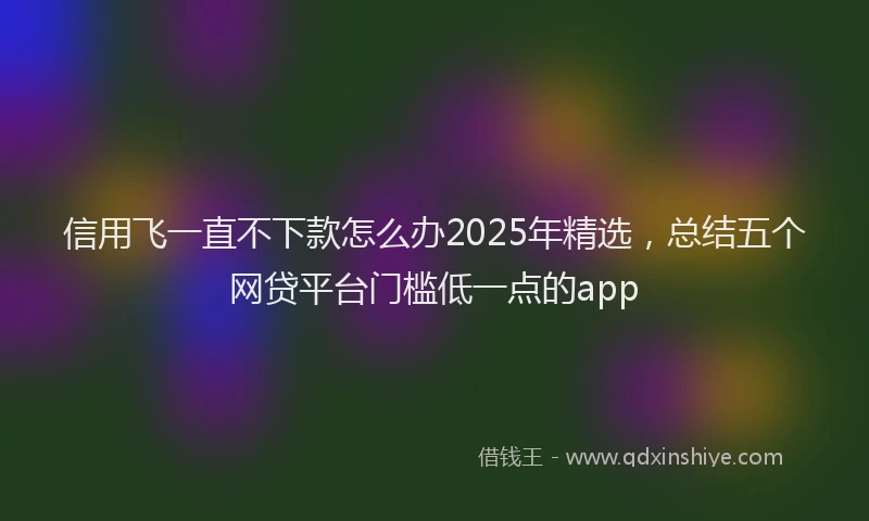 信用飞一直不下款怎么办2025年精选，总结五个网贷平台门槛低一点的app