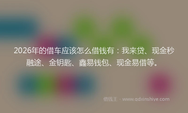 2026年的借车应该怎么借钱有：我来贷、现金秒融途、金钥匙、鑫易钱包、现金易借等。