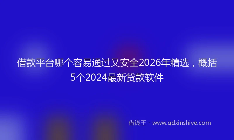 借款平台哪个容易通过又安全2026年精选，概括5个2024最新贷款软件
