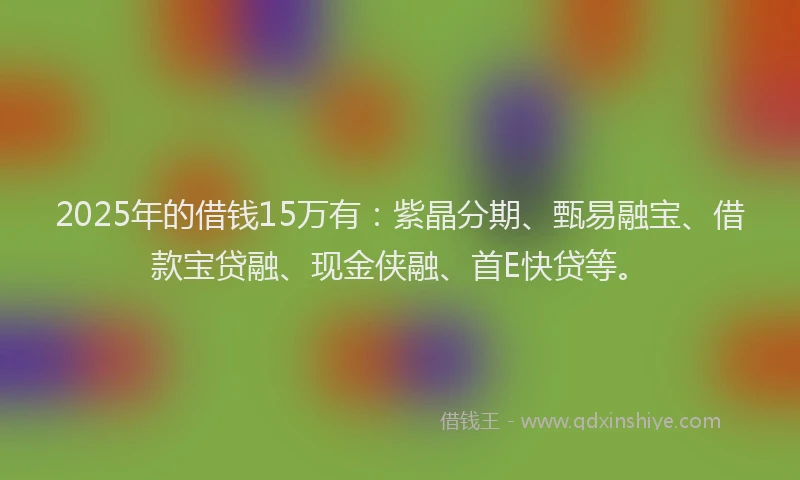 2025年的借钱15万有：紫晶分期、甄易融宝、借款宝贷融、现金侠融、首E快贷等。