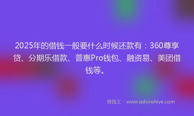 2025年的借钱一般要什么时候还款有:360尊享贷、分期乐借款、普惠Pro钱包、融资易、美团借钱等。