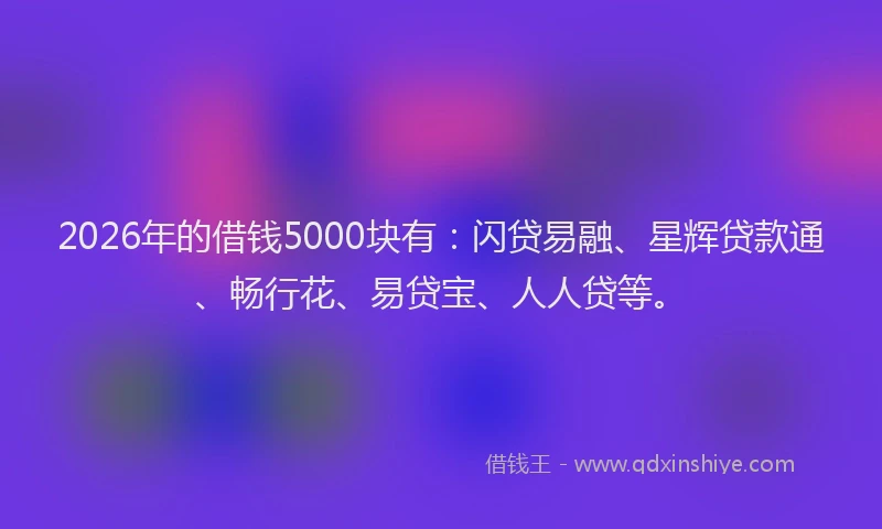 2026年的借钱5000块有:闪贷易融、星辉贷款通、畅行花、易贷宝、人人贷等。