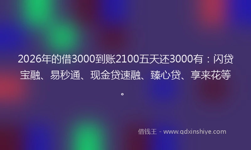 2026年的借3000到账2100五天还3000有:闪贷宝融、易秒通、现金贷速融、臻心贷、享来花等。