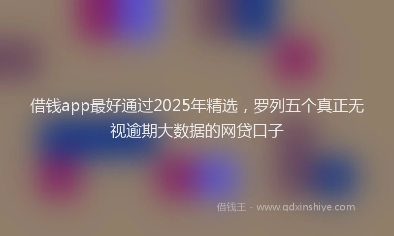 借钱app最好通过2025年精选,罗列五个真正无视逾期大数据的网贷口子