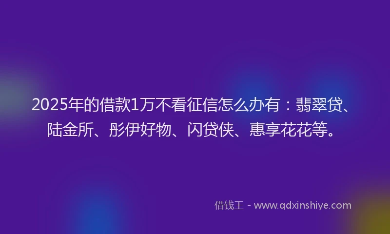 2025年的借款1万不看征信怎么办有:翡翠贷、陆金所、彤伊好物、闪贷侠、惠享花花等。