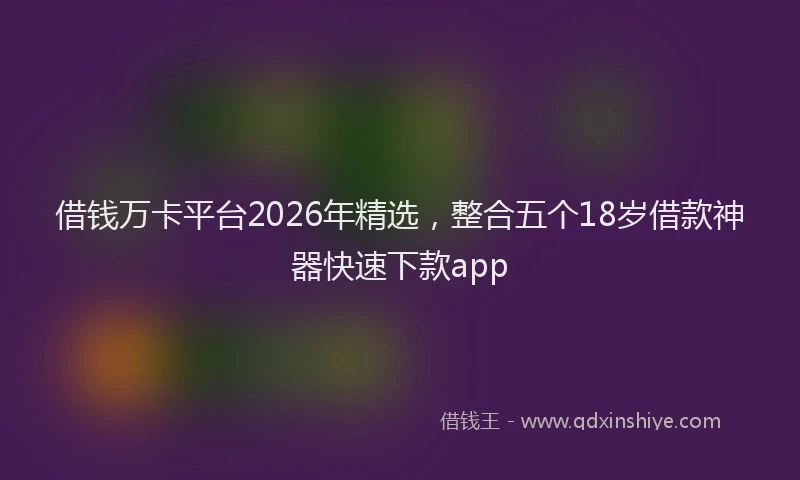 借钱万卡平台2026年精选，整合五个18岁借款神器快速下款app