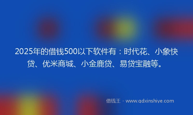 2025年的借钱500以下软件有：时代花、小象快贷、优米商城、小金鹿贷、易贷宝融等。