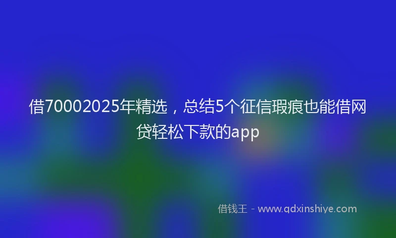 借70002025年精选，总结5个征信瑕疵也能借网贷轻松下款的app