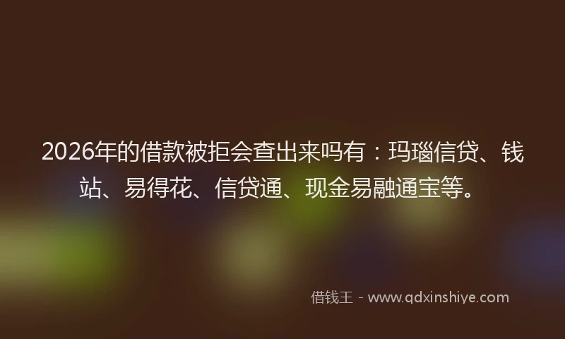 2026年的借款被拒会查出来吗有：玛瑙信贷、钱站、易得花、信贷通、现金易融通宝等。