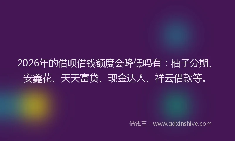 2026年的借呗借钱额度会降低吗有:柚子分期、安鑫花、天天富贷、现金达人、祥云借款等。