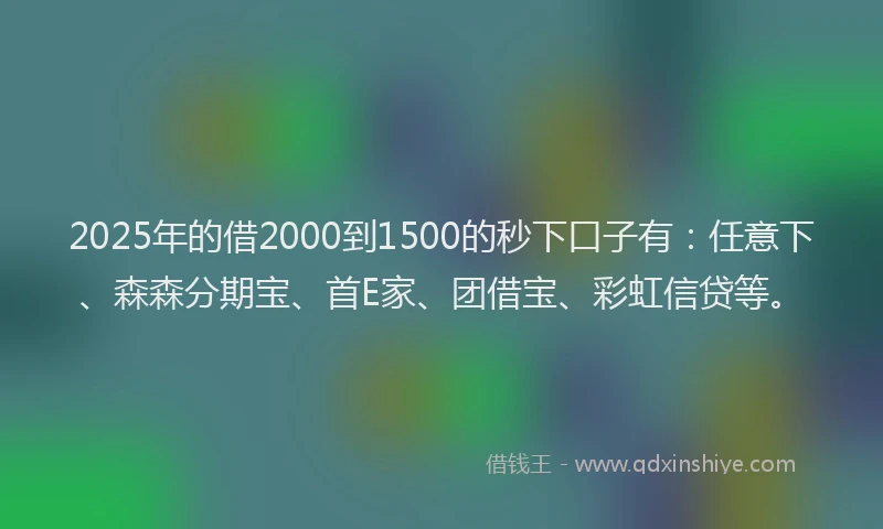 2025年的借2000到1500的秒下口子有：任意下、森森分期宝、首E家、团借宝、彩虹信贷等。