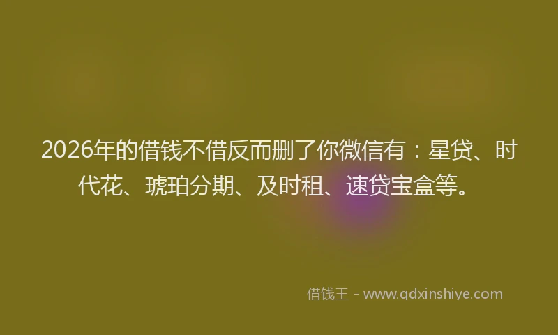 2026年的借钱不借反而删了你微信有：星贷、时代花、琥珀分期、及时租、速贷宝盒等。
