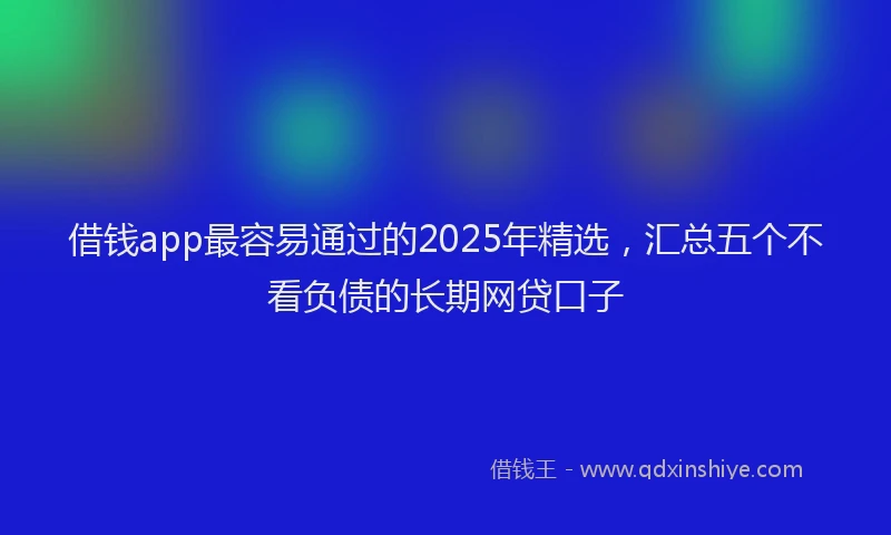 借钱app最容易通过的2025年精选,汇总五个不看负债的长期网贷口子