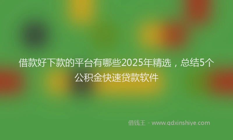 借款好下款的平台有哪些2025年精选，总结5个公积金快速贷款软件