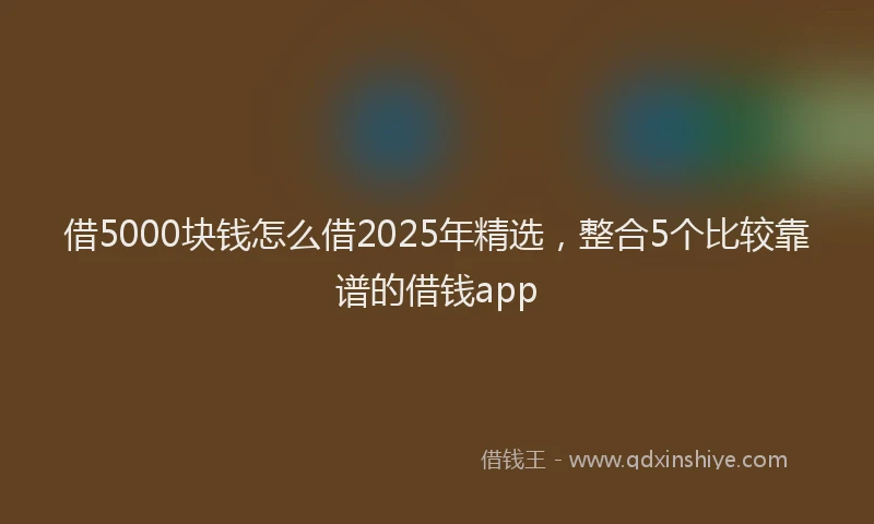 借5000块钱怎么借2025年精选，整合5个比较靠谱的借钱app