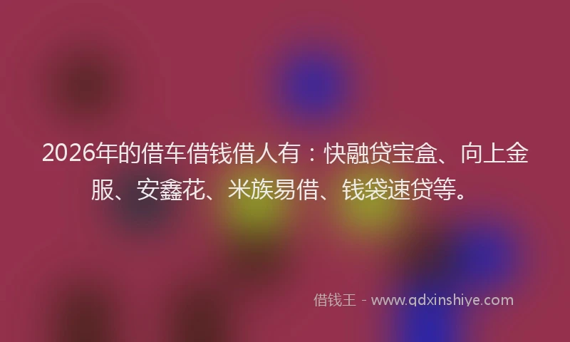 2026年的借车借钱借人有：快融贷宝盒、向上金服、安鑫花、米族易借、钱袋速贷等。