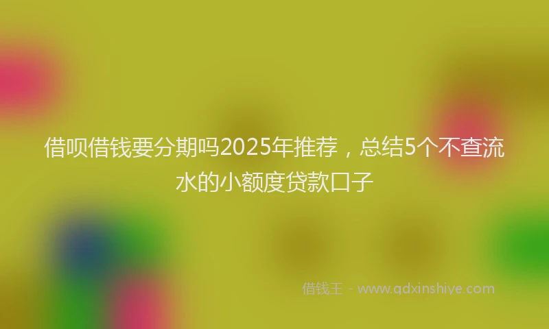 借呗借钱要分期吗2025年推荐，总结5个不查流水的小额度贷款口子