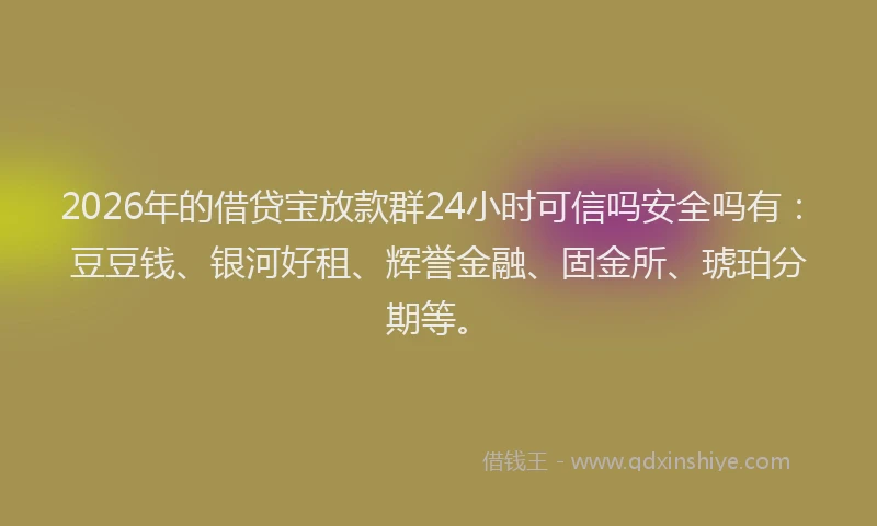 2026年的借贷宝放款群24小时可信吗安全吗有：豆豆钱、银河好租、辉誉金融、固金所、琥珀分期等。