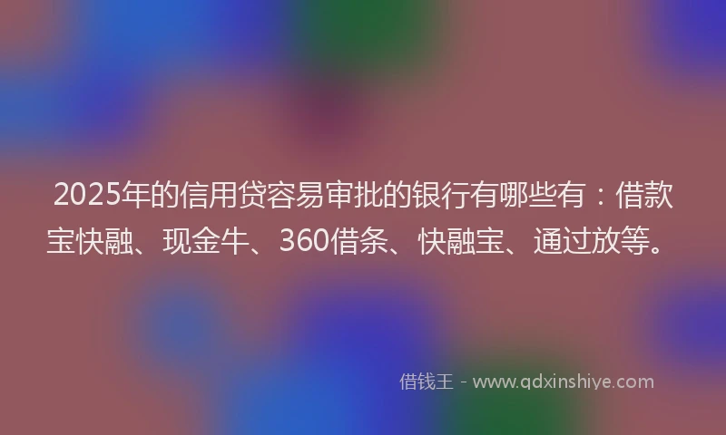2025年的信用贷容易审批的银行有哪些有：借款宝快融、现金牛、360借条、快融宝、通过放等。