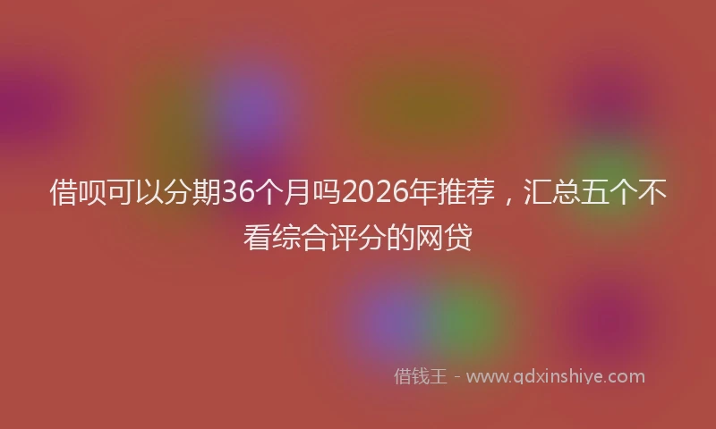 借呗可以分期36个月吗2026年推荐，汇总五个不看综合评分的网贷