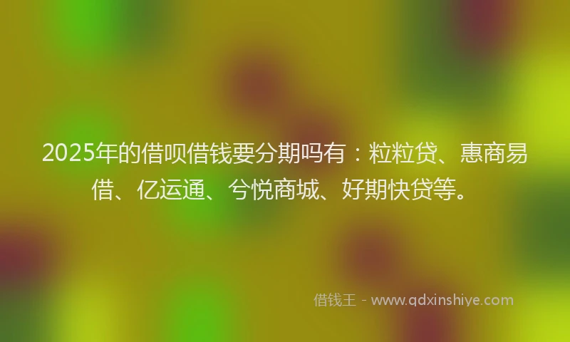 2025年的借呗借钱要分期吗有:粒粒贷、惠商易借、亿运通、兮悦商城、好期快贷等。