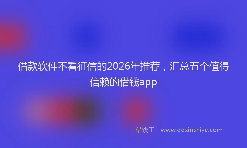 借款软件不看征信的2026年推荐，汇总五个值得信赖的借钱app