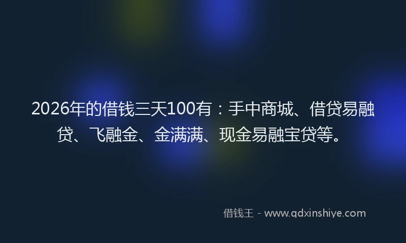 2026年的借钱三天100有：手中商城、借贷易融贷、飞融金、金满满、现金易融宝贷等。