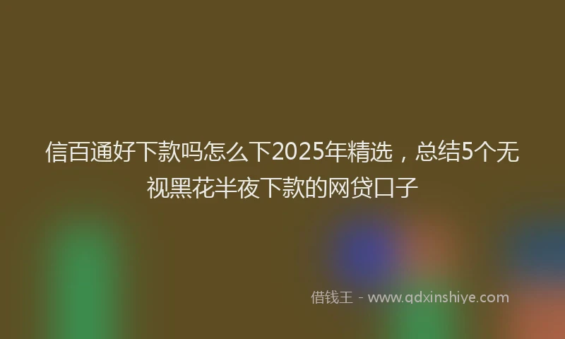 信百通好下款吗怎么下2025年精选，总结5个无视黑花半夜下款的网贷口子