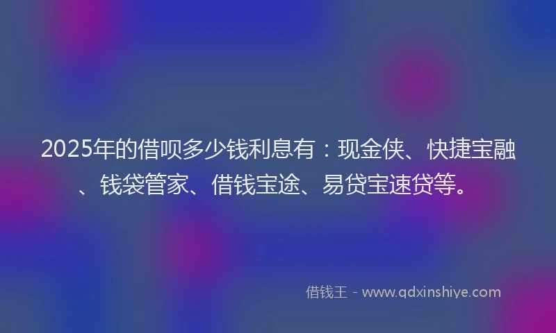 2025年的借呗多少钱利息有：现金侠、快捷宝融、钱袋管家、借钱宝途、易贷宝速贷等。