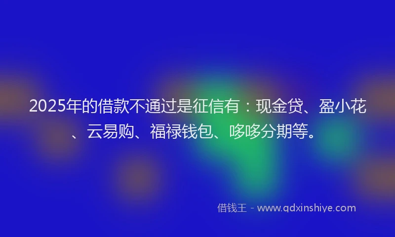 2025年的借款不通过是征信有:现金贷、盈小花、云易购、福禄钱包、哆哆分期等。