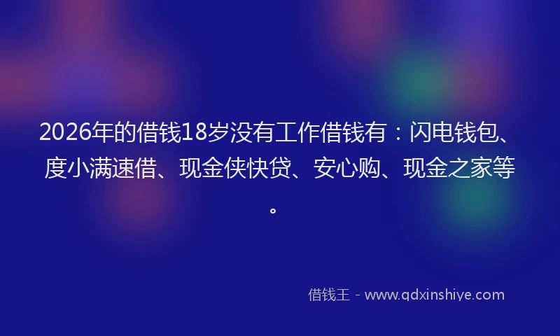 2026年的借钱18岁没有工作借钱有:闪电钱包、度小满速借、现金侠快贷、安心购、现金之家等。
