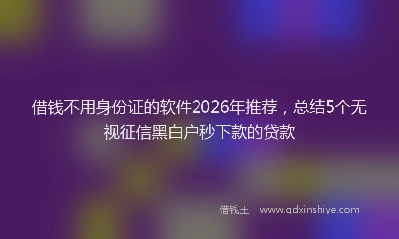 借钱不用身份证的软件2026年推荐，总结5个无视征信黑白户秒下款的贷款