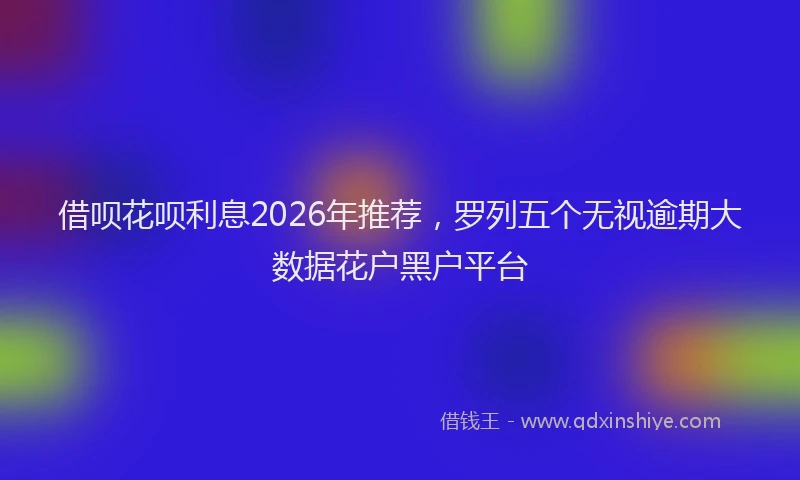 借呗花呗利息2026年推荐，罗列五个无视逾期大数据花户黑户平台