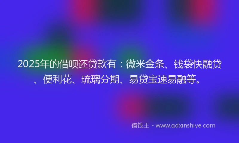 2025年的借呗还贷款有：微米金条、钱袋快融贷、便利花、琉璃分期、易贷宝速易融等。
