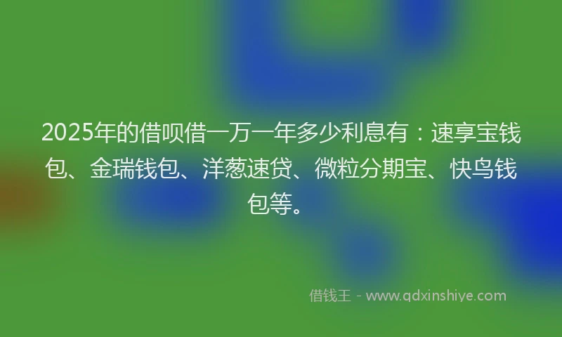 2025年的借呗借一万一年多少利息有：速享宝钱包、金瑞钱包、洋葱速贷、微粒分期宝、快鸟钱包等。