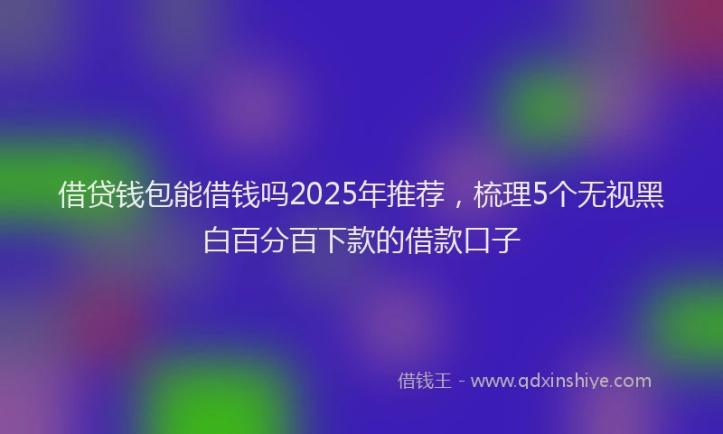 借贷钱包能借钱吗2025年推荐，梳理5个无视黑白百分百下款的借款口子