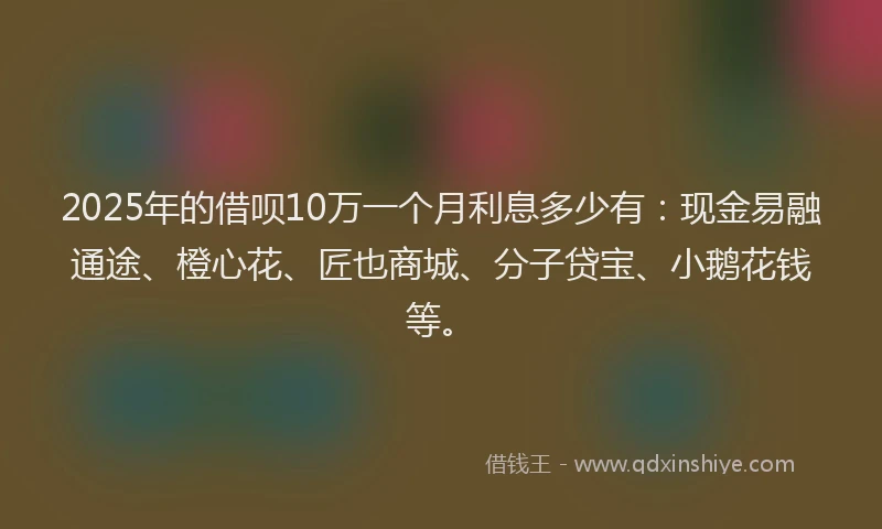 2025年的借呗10万一个月利息多少有:现金易融通途、橙心花、匠也商城、分子贷宝、小鹅花钱等。